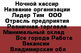 Ночной кассир › Название организации ­ Лидер Тим, ООО › Отрасль предприятия ­ Розничная торговля › Минимальный оклад ­ 25 000 - Все города Работа » Вакансии   . Владимирская обл.,Муромский р-н